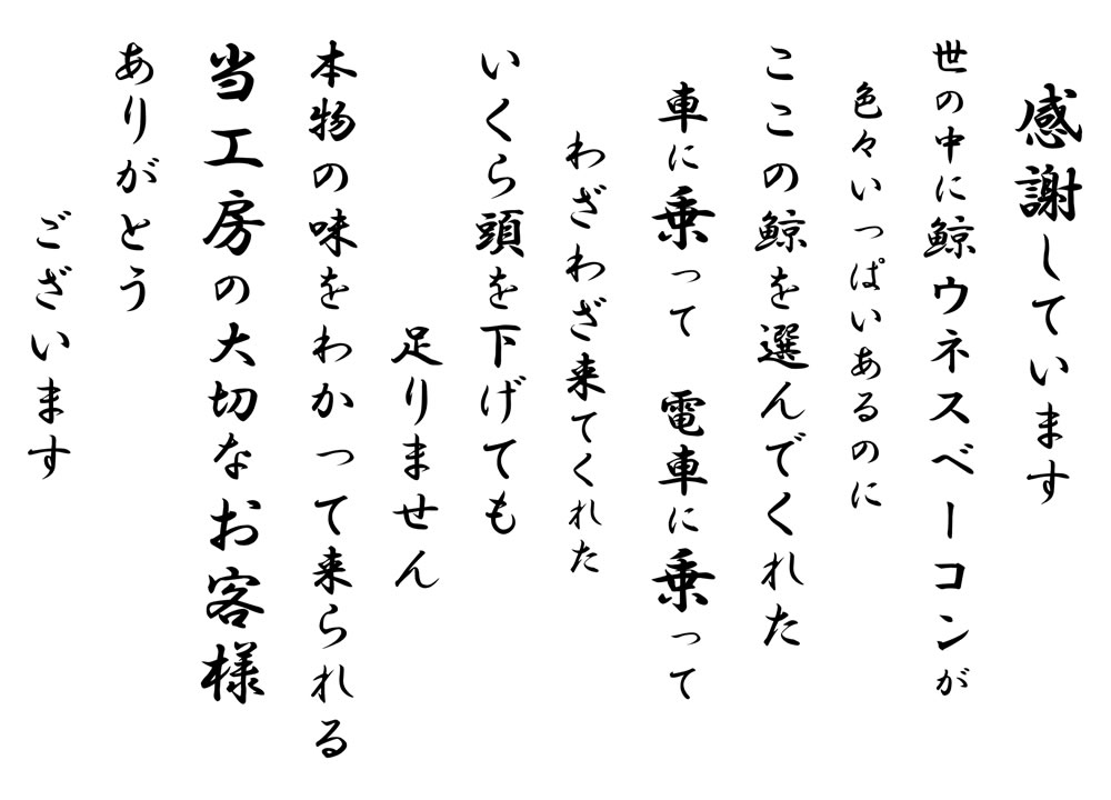 感謝しています 世の中に鯨ウネスベーコンが色々いっぱいあるのにここの鯨を選んでくれた 車に乗って 電車に乗って わざわざ来てくれた いくら頭を下げても足りません 本物の味をわかって来られる 当工房の大切なお客様 ありがとうございます